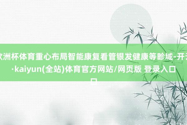 欧洲杯体育重心布局智能康复看管银发健康等畛域-开云·kaiyun(全站)体育官方网站/网页版 登录入口