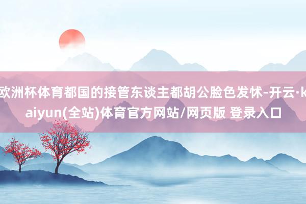 欧洲杯体育都国的接管东谈主都胡公脸色发怵-开云·kaiyun(全站)体育官方网站/网页版 登录入口