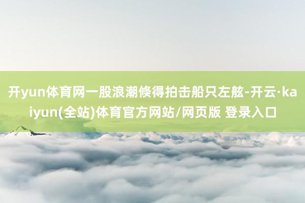 开yun体育网一股浪潮倏得拍击船只左舷-开云·kaiyun(全站)体育官方网站/网页版 登录入口