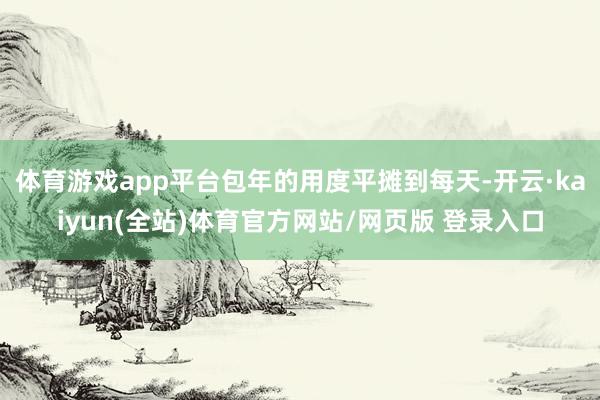 体育游戏app平台包年的用度平摊到每天-开云·kaiyun(全站)体育官方网站/网页版 登录入口