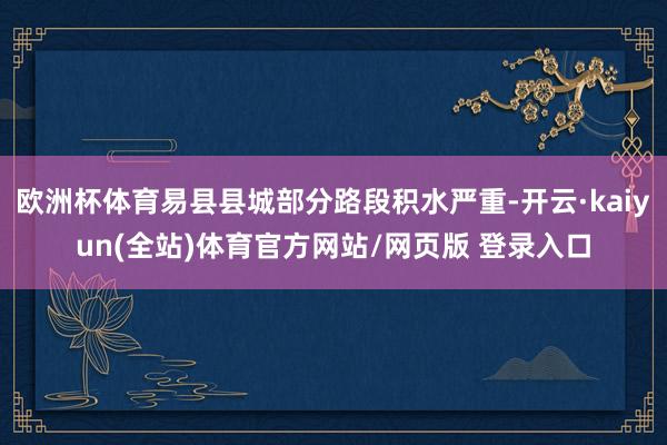 欧洲杯体育易县县城部分路段积水严重-开云·kaiyun(全站)体育官方网站/网页版 登录入口