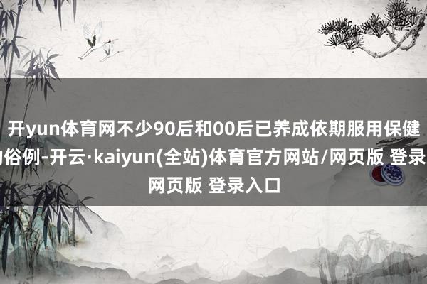 开yun体育网不少90后和00后已养成依期服用保健品的俗例-开云·kaiyun(全站)体育官方网站/网页版 登录入口