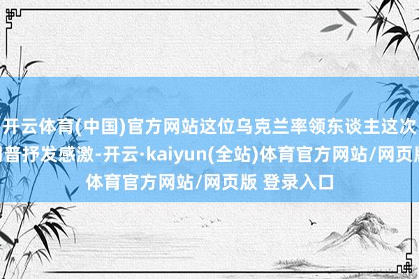 开云体育(中国)官方网站这位乌克兰率领东谈主这次反复向特朗普抒发感激-开云·kaiyun(全站)体育官方网站/网页版 登录入口