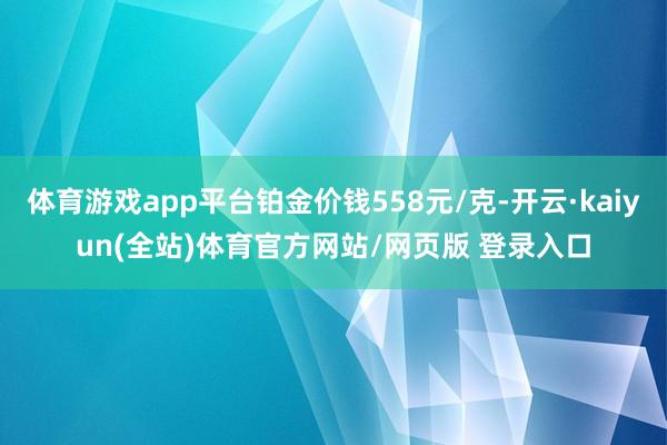 体育游戏app平台铂金价钱558元/克-开云·kaiyun(全站)体育官方网站/网页版 登录入口