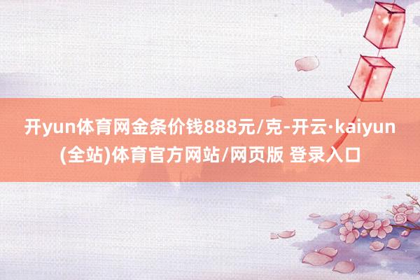 开yun体育网金条价钱888元/克-开云·kaiyun(全站)体育官方网站/网页版 登录入口